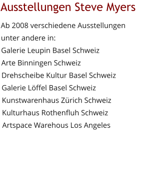 Ausstellungen Steve Myers Ab 2008 verschiedene Ausstellungen unter andere in:Galerie Leupin Basel SchweizArte Binningen Schweiz Drehscheibe Kultur Basel SchweizGalerie Löffel Basel Schweiz Kunstwarenhaus Zürich Schweiz Kulturhaus Rothenfluh Schweiz Artspace Warehous Los Angeles